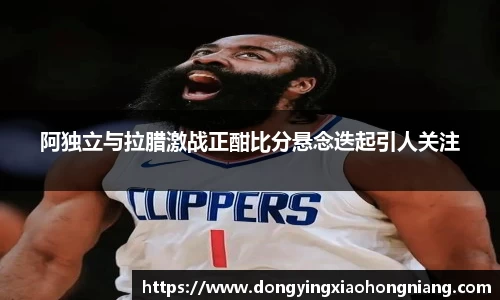 阿独立与拉腊激战正酣比分悬念迭起引人关注