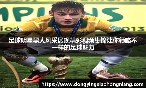 足球明星黑人风采展现精彩视频集锦让你领略不一样的足球魅力